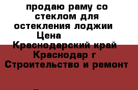 продаю раму со стеклом для остекления лоджии › Цена ­ 3 000 - Краснодарский край, Краснодар г. Строительство и ремонт » Двери, окна и перегородки   